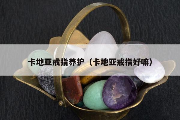 卡地亚戒指养护，卡地亚戒指好嘛