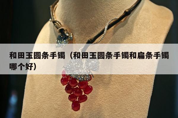 和田玉圆条手镯，和田玉圆条手镯和扁条手镯哪个好
