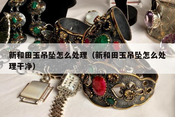 新和田玉吊坠怎么处理，新和田玉吊坠怎么处理干净
