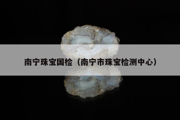 南宁珠宝国检，南宁市珠宝检测中心