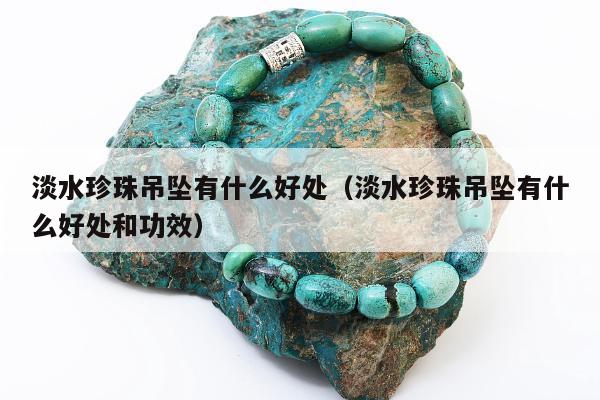 淡水珍珠吊坠有什么好处，淡水珍珠吊坠有什么好处和功效
