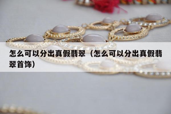 怎么可以分出真假翡翠，怎么可以分出真假翡翠首饰
