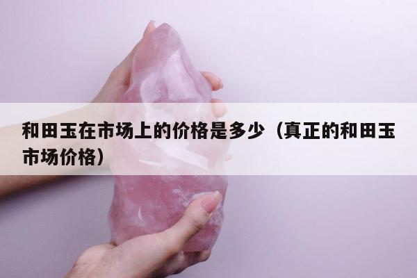 和田玉在市场上的价格是多少，真正的和田玉市场价格