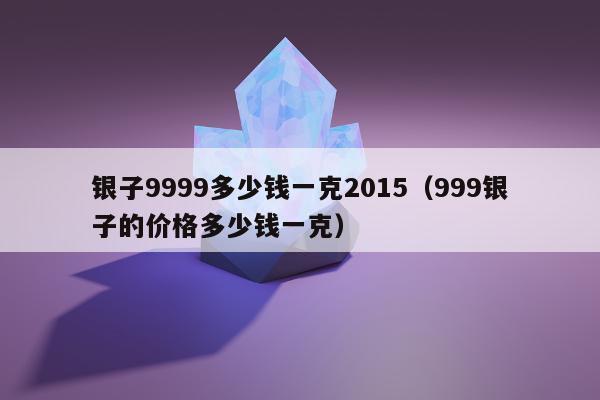 银子9999多少钱一克2015，999银子的价格多少钱一克