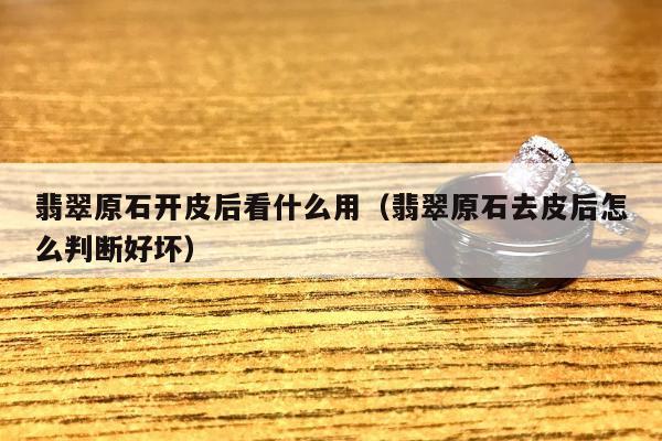 翡翠原石开皮后看什么用，翡翠原石去皮后怎么判断好坏