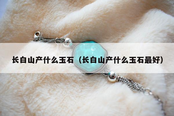 长白山产什么玉石，长白山产什么玉石最好