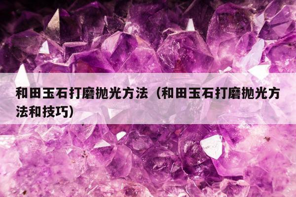 和田玉石打磨抛光方法，和田玉石打磨抛光方法和技巧