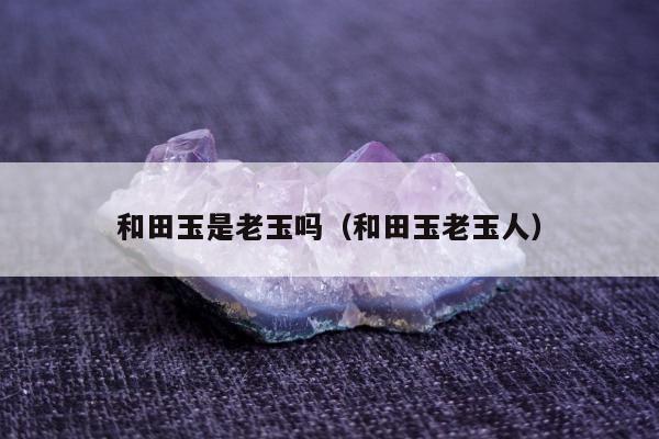 和田玉是老玉吗，和田玉老玉人