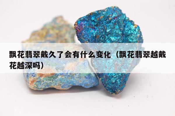 飘花翡翠戴久了会有什么变化，飘花翡翠越戴花越深吗