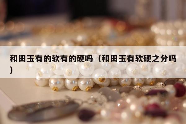 和田玉有的软有的硬吗，和田玉有软硬之分吗