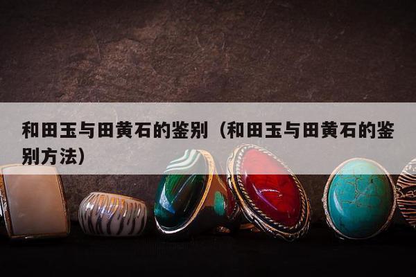 和田玉与田黄石的鉴别，和田玉与田黄石的鉴别方法