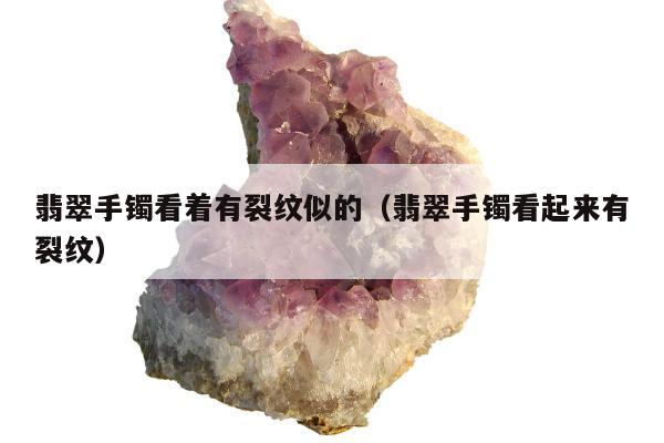 翡翠手镯看着有裂纹似的，翡翠手镯看起来有裂纹