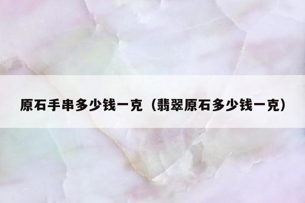 原石手串多少钱一克，翡翠原石多少钱一克
