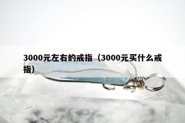 000元左右的戒指，3000元买什么戒指"