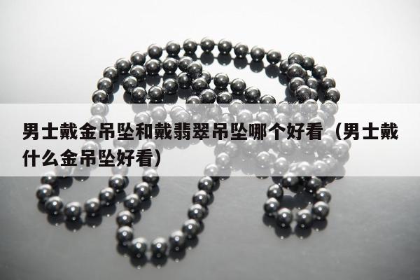 男士戴金吊坠和戴翡翠吊坠哪个好看，男士戴什么金吊坠好看