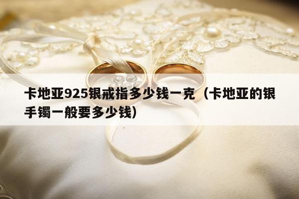 卡地亚925银戒指多少钱一克，卡地亚的银手镯一般要多少钱