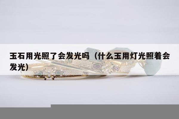 玉石用光照了会发光吗，什么玉用灯光照着会发光