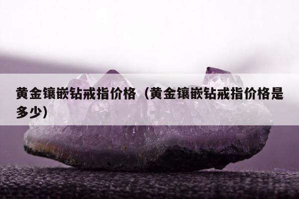 黄金镶嵌钻戒指价格，黄金镶嵌钻戒指价格是多少