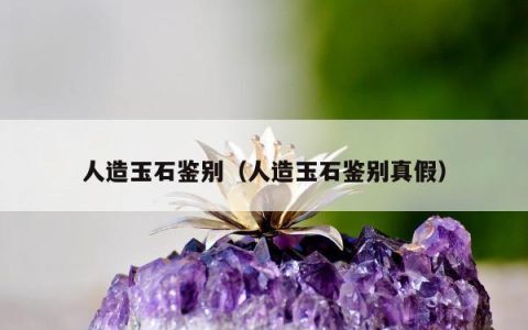 人造玉石鉴别，人造玉石鉴别真假
