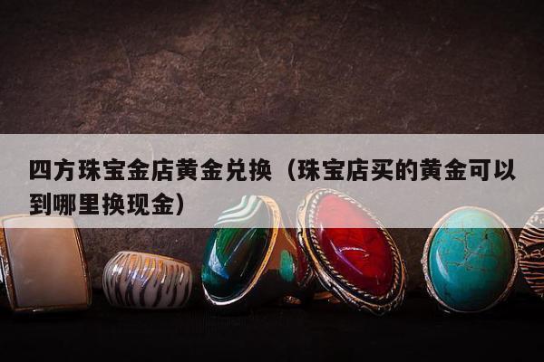 四方珠宝金店黄金兑换，珠宝店买的黄金可以到哪里换现金