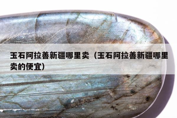 玉石阿拉善新疆哪里卖，玉石阿拉善新疆哪里卖的便宜