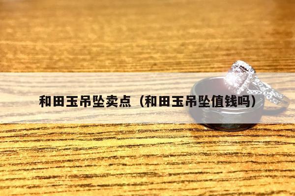 和田玉吊坠卖点，和田玉吊坠值钱吗