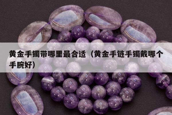 黄金手镯带哪里最合适，黄金手链手镯戴哪个手腕好
