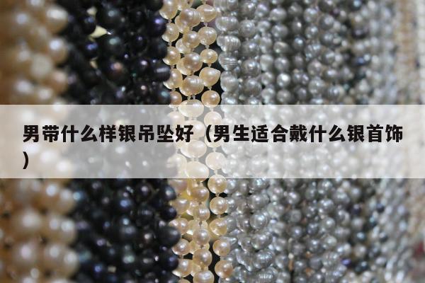 男带什么样银吊坠好，男生适合戴什么银首饰