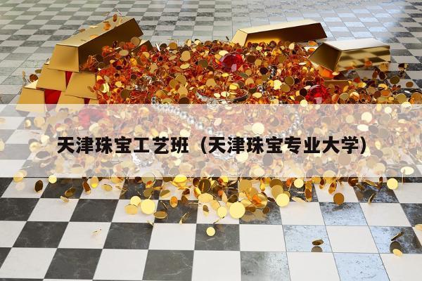 天津珠宝工艺班，天津珠宝专业大学