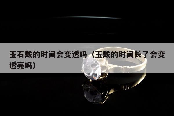 玉石戴的时间会变透吗，玉戴的时间长了会变透亮吗