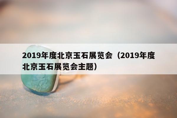 019年度北京玉石展览会，2019年度北京玉石展览会主题"