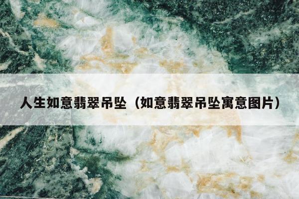 人生如意翡翠吊坠，如意翡翠吊坠寓意图片