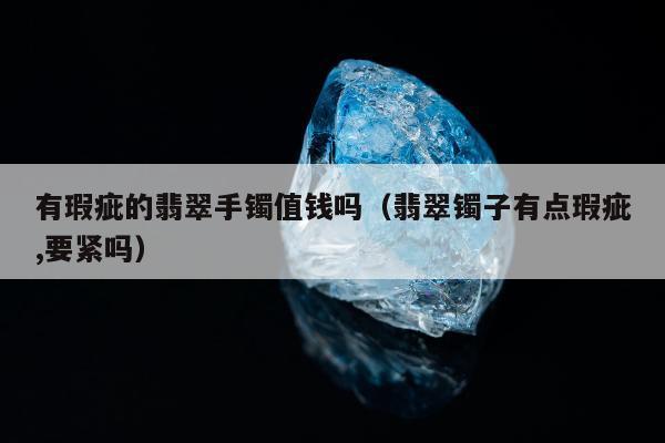 有瑕疵的翡翠手镯值钱吗，翡翠镯子有点瑕疵,要紧吗
