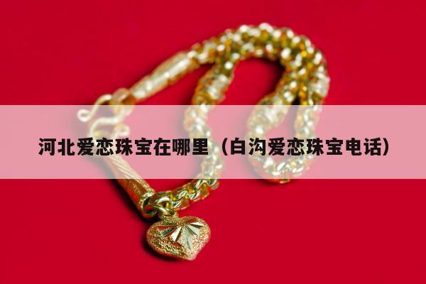 河北爱恋珠宝在哪里，白沟爱恋珠宝电话