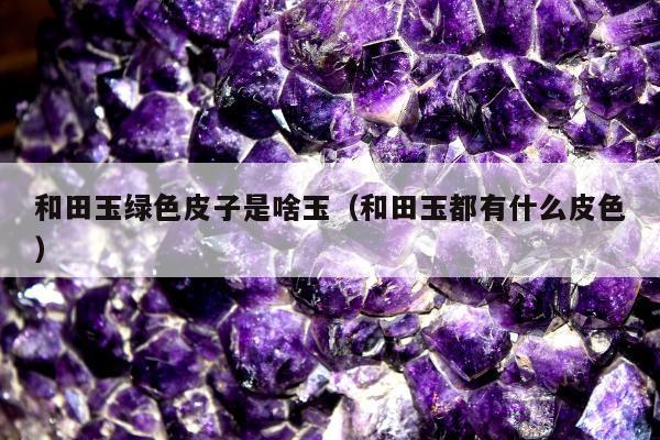 和田玉绿色皮子是啥玉，和田玉都有什么皮色