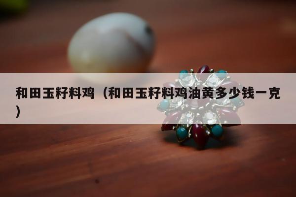 和田玉籽料鸡，和田玉籽料鸡油黄多少钱一克