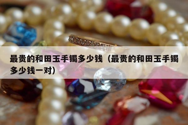 最贵的和田玉手镯多少钱，最贵的和田玉手镯多少钱一对