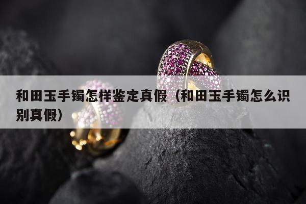 和田玉手镯怎样鉴定真假，和田玉手镯怎么识别真假
