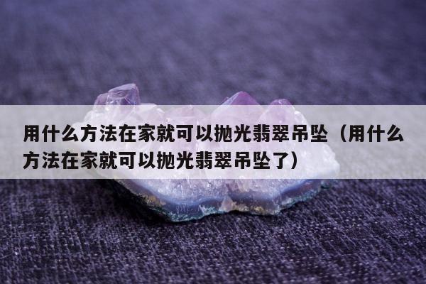 用什么方法在家就可以抛光翡翠吊坠，用什么方法在家就可以抛光翡翠吊坠了