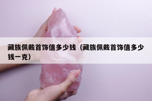 藏族佩戴首饰值多少钱，藏族佩戴首饰值多少钱一克