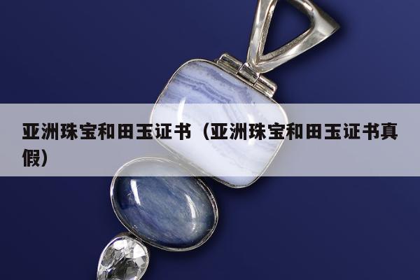 亚洲珠宝和田玉证书，亚洲珠宝和田玉证书真假