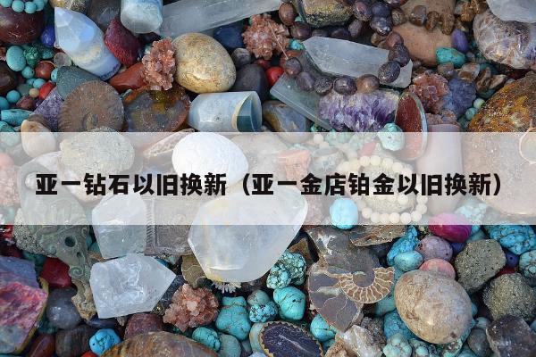 亚一钻石以旧换新，亚一金店铂金以旧换新