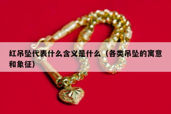 红吊坠代表什么含义是什么，各类吊坠的寓意和象征