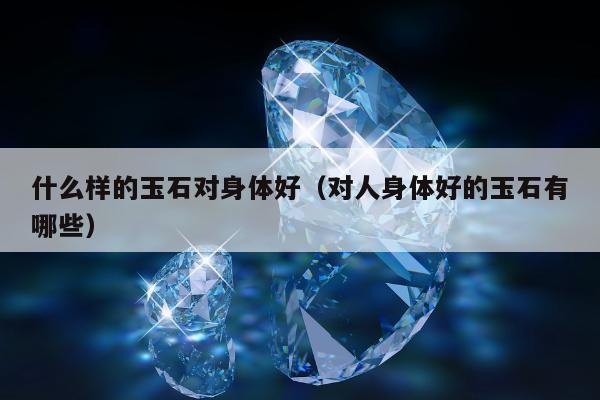 什么样的玉石对身体好，对人身体好的玉石有哪些