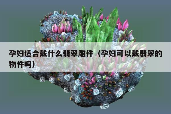 孕妇适合戴什么翡翠雕件，孕妇可以戴翡翠的物件吗