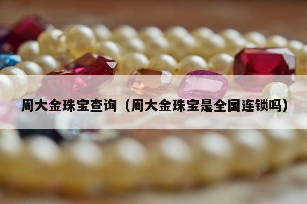周大金珠宝查询，周大金珠宝是全国连锁吗