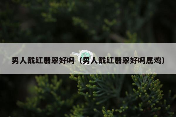 男人戴红翡翠好吗，男人戴红翡翠好吗属鸡