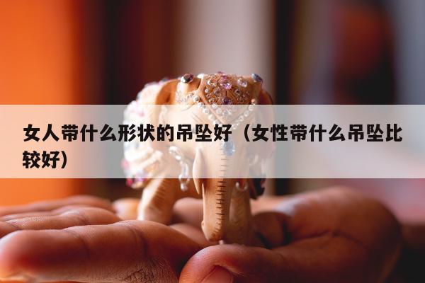 女人带什么形状的吊坠好，女性带什么吊坠比较好