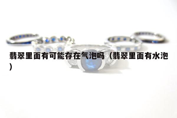 翡翠里面有可能存在气泡吗，翡翠里面有水泡