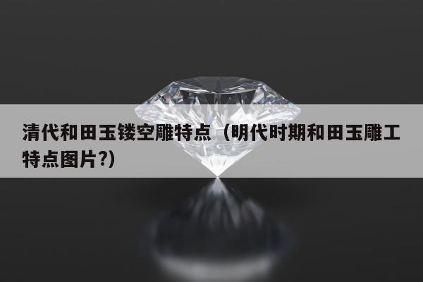 清代和田玉镂空雕特点，明代时期和田玉雕工特点图片?